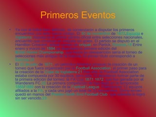 Primeros Eventos
• Ya con el fútbol bien definido, se comenzaron a disputar los primeros
encuentros con este nuevo código. El 30 de noviembre de 1872,Escocia e
Inglaterra disputaron el primer partido oficial entre selecciones nacionales,
encuentro que concluyó en empate sin goles. El partido se disputó en el
Hamilton Crescent, actual campo de críquet, en Partick, Escocia.19 Entre
enero y marzo de 1884 se disputaría la primera edición del
British Home Championship, que hasta su desaparición sería el torneo de
selecciones más antiguo de la historia. El primer título correspondió a
Escocia.20
• El 20 de julio de 1871, un periódico británico propuso la creación de un
torneo que fuera organizado por la Football Association, el primer paso para
la creación de la Copa de Inglaterra.21 Ese año, la Football Association
estaba compuesta por 30 equipos, pero sólo 15 decidieron formar parte de
la primera edición del torneo, la FA Cup 1871-1872, que fue ganada por el
Wanderers FC.22 La primera competición de liga llegó en la temporada
1888/1889 con la creación de la Football League. Participaron 12 equipos
afiliados a la FA, y cada uno jugó un total de 22 encuentros. Dicho torneo
quedó en manos del Preston North End Football Club, que además lo logró
sin ser vencido.23
 