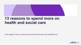 John Appleby, Director of Research and Chief Economist, The Nuffield Trust
13 reasons to spend more on
health and social care
 
