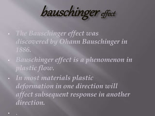bauschinger effect
• The Bauschinger effect was
discovered by Ohann Bauschinger in
1886.
• Bauschinger effect is a phenomenon in
plastic flow.
• In most materials plastic
deformation in one direction will
affect subsequent response in another
direction.
• .
 