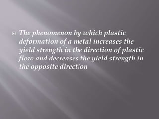  The phenomenon by which plastic
deformation of a metal increases the
yield strength in the direction of plastic
flow and decreases the yield strength in
the opposite direction
 