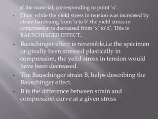 of the material, corresponding to point ‘x’.
• Thus while the yield stress in tension was increased by
strain hardening from ‘a to b’ the yield stress in
compression is decreased from ‘x’ to’d’. This is
BAUSCHINGER EFFECT.
• Bauschinger effect is reversible,i.e the specimen
originally been stressed plastically in
compression, the yeild stress in tension would
have been decreased.
• The Bauschinger strain B, helps describing the
Bauschinger effect.
• B is the difference between strain and
compression curve at a given stress
 