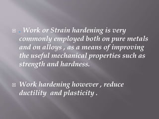  . Work or Strain hardening is very
commonly employed both on pure metals
and on alloys , as a means of improving
the useful mechanical properties such as
strength and hardness.
 Work hardening however , reduce
ductility and plasticity .
 