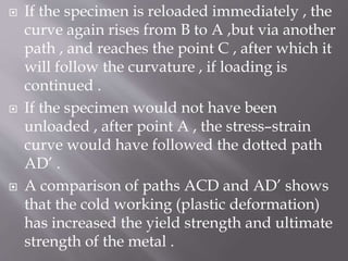  If the specimen is reloaded immediately , the
curve again rises from B to A ,but via another
path , and reaches the point C , after which it
will follow the curvature , if loading is
continued .
 If the specimen would not have been
unloaded , after point A , the stress–strain
curve would have followed the dotted path
AD’ .
 A comparison of paths ACD and AD’ shows
that the cold working (plastic deformation)
has increased the yield strength and ultimate
strength of the metal .
 