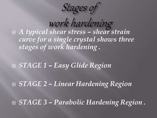  A typical shear stress – shear strain
curve for a single crystal shows three
stages of work hardening .
 STAGE 1 – Easy Glide Region
 STAGE 2 – Linear Hardening Region
 STAGE 3 – Parabolic Hardening Region .
 