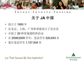 创立于 1993 年  在北京、上海、广州和香港设立了办公室 开展了 20 种常规课程和活动 在 2008/2009 学年，受益学生 520,643 名 累计受益学生 1,127,934 名 关于 JA 中国 