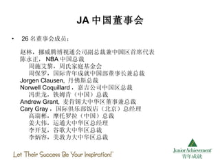 JA 中国董事会 26 名董事会成员： 赵林，挪威腾博视通公司副总裁兼中国区首席代表 陈永正， NBA 中国总裁 周施艾黎，周氏家庭基金会 周保罗，国际青年成就中国部董事长兼总裁 Jorgen Clausen,  丹佛斯总裁 Norwell Coquillard ，嘉吉公司中国区总裁 冯世龙，铁姆肯（中国）总裁 Andrew Grant,  麦肯锡大中华区董事兼总裁 Cary Gray ，国际俱乐部饭店（北京）总经理 高瑞彬，摩托罗拉（中国）总裁 姜大伟，运通大中华区总经理 李开复，谷歌大中华区总裁 李炳容，美敦力大中华区总裁  