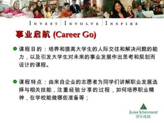 课程目的： 培养和提高大学生的人际交往和解决问题的能力，以及引发大学生对未来的事业发展作出思考和规划而设计的课程。 课程特点： 由来自企业的志愿者为同学们讲解职业发展选择与相关技能， 注重经验分享的过程 ，如何培养职业精神，在学校能做哪些准备等； 事业启航 (Career Go) 