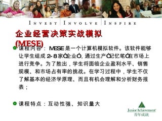 课程内容： MESE 是一个计算机模拟软件。该软件能够让学生组成 2-8 家“企业”，通过生产“记忆笔”在市场上进行竞争。为了胜出，学生将面临企业盈利水平、销售规模、和市场占有率的挑战。在学习过程中，学生不仅了解基本的经济学原理、而且有机会理解和分析财务报表； 课程特点：互动性强、知识量大 企业经营决策实战模拟 (MESE) 