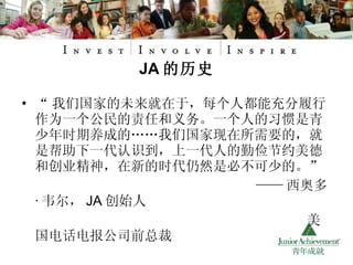 “ 我们国家的未来就在于，每个人都能充分履行作为一个公民的责任和义务。一个人的习惯是青少年时期养成的……我们国家现在所需要的，就是帮助下一代认识到，上一代人的勤俭节约美德和创业精神，在新的时代仍然是必不可少的。” —— 西奥多 · 韦尔， JA 创始人 美国电话电报公司前总裁 JA 的历史 