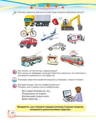 Розглянь малюнки. Для яких потреб люди створили зображену техніку?
Яка техніка, на твій погляд, найважливіша?
Яка техніка не забруднює природу? Запитай у дорослих, які помічники є
для ведення домашнього господарства.
Поміркуй, люди яких професій працюють у перукарні, лікарні й пекарні.
Відгадай загадку. Про яку професію йдеться?
Розкажи, ким ти мрієш стати в майбутньому.
Він з комп’ютером на «ти»,
Розумніших не знайти,
Віртуальний творить міст
Диво-майстер ... .
Предмети, що створені завдяки розуму й рукам людини,
називають досягненнями людства.
10
 
