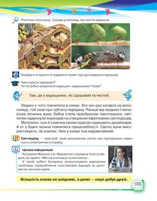 . Розглянь ілюстрації. Склади розповідь про життя мурашок.
Знайди в Інтернеті й подивися сюжет про дослідження мурашок.
Чим корисні мурашки?
Чи потрібно охороняти мурашок і мурашники? Чому?
Там, де є мурашники, ліс здоровий та чистий.
Людині є чого повчитися в комах. Хто хоч раз катався на вело­
сипеді, той знає про зубчату передачу. Раніше від людини її вина­
йшла личинка жука; бабка стала праобразом гвинтокрила; світ­
лячки надихнули інженерів на створення ефективних світлодіодів.
Метелики, оси й сонечка своєю красою надихають дизайнерів.
А от у бджіл можна повчитися працелюбності. Світло вони вико­
ристовують, як компас. Нюх у комах теж надзвичайний.
Світлодіод — пристрій, який випромінює світло при пропусканні через
нього електричного струму.
Цікава інформація
Катерина Малкіна з м. Маріуполя отримала золоту ме­
даль за проект «Метод утилізації поліетилену».
У своїй роботі Катерина запропонувала вирішення
проблеми перероблення пластикових відходів за допо­
могою личинок жуків.
■ ■ ■ ■ ■ ■ ■ ■
Більшість комах не шкідливі, а деякі — наші добрі друзі.
 
