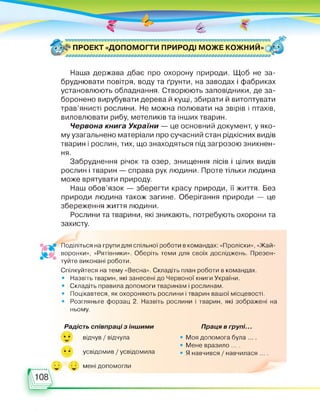 ПРОЕКТ «ДОПОМОГТИ ПРИРОДІ МОЖЕ КОЖНИЙ» > *
Наша держава дбає про охорону природи. Щоб не за­
бруднювати повітря, воду та ґрунти, на заводах і фабриках
установлюють обладнання. Створюють заповідники, де за­
боронено вирубувати дерева й кущі, збирати й витоптувати
трав’янисті рослини. Не можна полювати на звірів і птахів,
виловлювати рибу, метеликів та інших тварин.
Червона книга України — це основний документ, у яко­
му узагальнено матеріали про сучасний стан рідкісних видів
тварин і рослин, тих, що знаходяться під загрозою зникнен­
ня.
Забруднення річок та озер, знищення лісів і цілих видів
рослин і тварин — справа рук людини. Проте тільки людина
може врятувати природу.
Наш обов’язок — зберегти красу природи, її життя. Без
природи людина також загине. Оберігання природи — це
збереження життя людини.
Рослини та тварини, які зникають, потребують охорони та
захисту.
Поділіться на групи для спільної роботи в командах: «Проліски», «Жай­
воронки», «Рятівники». Оберіть теми для своїх досліджень. Презен­
туйте виконані роботи.
Спілкуйтеся на тему «Весна». Складіть план роботи в командах.
• Назвіть тварин, які занесені до Червоної книги України.
• Складіть правила допомоги тваринам і рослинам.
• Поцікавтеся, як охороняють рослини і тварин вашої місцевості.
• Розгляньте форзац 2. Назвіть рослини і тварин, які зображені на
ньому.
Радість співпраці з іншими
відчув / відчула
усвідомив / усвідомила
Праця в групі...
• Моя допомога була ... .
• Мене вразило ... .
• Я навчився / навчилася ... .
мені допомогли
 