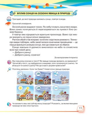 Осінній ранок видався тихим. По небу пливуть насуплені хмари.
Вони сонно потягуються й перетворюються на пухнасті біло-ро­
жеві баранці.
У повітрі вже відчувається вранішня прохолода. Важкі сірі хма­
ри вказують на перші осінні заморозки.
Раптом обрій став яскраво-золотим з відтінком рожевого. Темно-
сірі хмари поблідли, небо заквітчалося сонячними промінцями — це
перша вранішня усмішка сонця, яке ще ховається за обрієм.
Сонце повільно й урочисто викотилося на небо та сповістило
всім про новий день:
— Доброго ранку!
— Доброго ранку, сонечко!
За матеріалами Інтернету
Розглянь малюнки. Коли
Яку пору року описано в тексті? Які явища природи вказують на заморозки?
Прочитай у тексті, що відбувалося з хмарами, коли прокинулося сонечко. Чи
вітаєшся ти кожного ранку? Які ще існують форми привітання?
так буває? Назви осінні явища природи.
Чи залежить ваш настрій від явищ природи? Розкажіть, за якими явищами
природи ви вже спостерігали.
11
 
