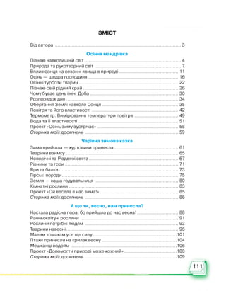 ЗМІСТ
Від автора .....................................................................................................3
Осіння мандрівка
Пізнаю навколишній світ.............................................................................4
Природа та рукотворний світ..................................................................... 7
Вплив сонця на сезонні явища в природі.............................................. 11
Осінь — щедра господиня....................................................................... 16
Осінні турботи тварин................................................................................22
Пізнаю свій рідний край............................................................................ 26
Чому буває день і ніч. Доба...................................................................... 30
Розпорядок дня..........................................................................................34
Обертання Землі навколо Сонця............................................................. 35
Повітря та його властивості..................................................................... 42
Термометр. Вимірювання температури повітря ................................... 49
Вода та її властивості.................................................................................51
Проект «Осінь зиму зустрічає».................................................................58
Сторінка моїхдосягнень...........................................................................59
Чарівна зимова казка
Зима прийшла — хуртовини принесла................................................... 61
Тварини взимку..........................................................................................65
Новорічні та Різдвяні свята........................................................................67
Рівнини та гори...........................................................................................71
Яри та балки............................................................................................... 73
Гірські породи.............................................................................................75
Земля — наша годувальниця................................................................... 80
Кімнатні рослини....................................................................................... 83
Проект «Ой весела в нас зима!»...............................................................85
Сторінка моїхдосягнень...........................................................................86
А що ти, весно, нам принесла?
Настала радісна пора, бо прийшла до нас весна!................................. 88
Ранньоквітучі рослини .............................................................................. 91
Рослини потрібні людям ...........................................................................93
Тварини навесні..........................................................................................96
Малим комахам усе під силу.................................................................. 101
Птахи принесли на крилах весну............................................................104
Мешканці водойм.................................................................................... 106
Проект «Допомогти природі може кожний»......................................... 108
Сторінка моїхдосягнень......................................................................... 109
111
 