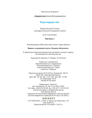 Навчальне видання
Андрусенко Ірина Володимирівна
Я досліджую світ
Підручник для 2 класу
закладів загальної середньої освіти
(у 2-х частинах)
Частина 1
Рекомендовано Міністерством освіти і науки України
Видано за державні кошти. Продаж заборонено.
В оформленні підручника використано матеріали з інтернет-видань,
що знаходяться у вільному доступі.
Художники В. Дунаева, Н. Мордас, Ю. Мітченко
Редактор Н. Батуринська
Художній редактор О. Андрущенко
Технічний редактор Л. Ткаченко
Комп’ютерна верстка Г. Нурко
Коректор І. Барвінок
Підписано до друку 03.05.2019 р. Формат 84x108/16.
Папір офс. Гарнітура РеТегэЬигдС.
Друк офс. Ум. др. арк. 11,76. Обл.-вид. арк. 15,542.
Ум. фарбовідб. 40,32.
Наклад 26 595 прим.
Видавництво «Грамота»,
вул. Паньківська, 25, оф. 13, м. Київ, 01033.
Тел./факс: (044) 253-98-04, тел.: 253-90-17, 253-92-64.
Електронна адреса: info@gramota.kiev.ua
www.gramota.kiev.ua
Свідоцтво про внесення до Державного реєстру України
суб’єктів видавничої справи ДК № 341 від 21.02.2001 р.
иМІБОРТ
у ПП «ЮНІСОФТ», 61036, м. Харків, вул. Морозова, 13 б
www.unisoft.ua
Свідоцтво ДК № 5747 від 06.11.2017 р.
 