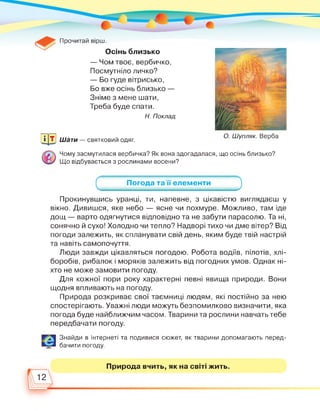 Прочитай вірш.
Осінь близько
— Чом твоє, вербичко,
Посмутніло личко?
— Бо гуде вітрисько,
Бо вже осінь близько —
Зніме з мене шати,
Треба буде спати.
Н. Поклад
О. Шупляк. ВербаЩЗ Шати — святковий одяг.
Чому засмутилася вербичка? Як вона здогадалася, що осінь близько?
Що відбувається з рослинами восени?
_______ Погода та її' елементи_______
Прокинувшись уранці, ти, напевне, з цікавістю виглядаєш у
вікно. Дивишся, яке небо — ясне чи похмуре. Можливо, там іде
дощ — варто одягнутися відповідно та не забути парасолю. Та ні,
сонячно й сухо! Холодно чи тепло? Надворі тихо чи дме вітер? Від
погоди залежить, як спланувати свій день, яким буде твій настрій
та навіть самопочуття.
Люди завжди цікавляться погодою. Робота водіїв, пілотів, хлі­
боробів, рибалок і моряків залежить від погодних умов. Однак ні­
хто не може замовити погоду.
Для кожної пори року характерні певні явища природи. Вони
щодня впливають на погоду.
Природа розкриває свої таємниці людям, які постійно за нею
спостерігають. Уважні люди можуть безпомилково визначити, яка
погода буде найближчим часом. Тварини та рослини навчать тебе
передбачати погоду.
Знайди в Інтернеті та подивися сюжет, як тварини допомагають перед­
бачити погоду.
Природа вчить, як на світі жить.
12
 