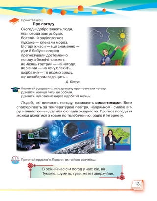 Прочитай вірш.
Про погоду
Сьогодні добре знають люди,
яка погода завтра буде,
бо теле- й радіопрогноз
підкаже — спека чи мороз.
В старі ж часи — і це знаменно —
діди й бабусі наперед
прогнозували достеменно
погоду з безлічі прикмет:
як місяць гострий — на негоду,
як рівний — на ясну блакить,
щербатий — то відомо зроду,
що незабаром задощить...
Д. Білоус
Розпитай у дорослих, як у давнину прогнозували погоду.
Дізнайся, навіщо люди це робили.
Дізнайся, що означає вираз щербатий місяць.
Людей, які вивчають погоду, називають синоптиками. Вони
спостерігають за температурою повітря, напрямком і силою віт­
ру, наявністю чи відсутністю опадів, хмарністю. Прогноз погоди ти
можеш дізнатися з новин по телебаченню, радіо й Інтернету.
Прочитай прислів'я. Поясни, як ти його розумієш.
В осінній час сім погод у нас: сіє, віє,
Туманіє, шумить, гуде, мете і зверху йде.
13
 
