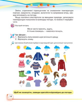 Зміни, спричинені підвищенням чи зниженням температури
повітря, хмарністю, опадами, вологістю та напрямком вітру, зав­
жди впливають на погоду.
Якщо постійно спостерігати за явищами природи, записувати
температурні показники в календар погоди, то можна її передба­
чити.
Відгадай загадку.
Мене часто просять, ждуть,
А тільки покажусь — ховатися почнуть.
Гра «Дощик».
1. Відтворіть пальчиками шум осіннього дощу.
2. Відтворіть зливу.
Допоможи Знайчикам підібрати відповідний одяг для осінньої прогулянки.
Щоб не захворіти, завжди одягайся відповідно до погоди.
 