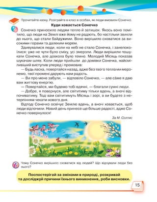 Прочитайте казку. Розіграйте в класі в особах, як люди вмовили Сонечко.
_ Куди ховається Сонечко
Сонечко приносило людям тепло й затишок. Якось воно помі­
тило, що люди на Землі вже йому не радіють, бо настільки звикли
до нього, що стали байдужими. Воно вирішило сховатися за ви­
сокими горами та далеким морем.
Здивувалися люди, коли на небі не стало Сонечка, і занепоко­
їлися: уже не чути було сміху, усі змерзли. Люди вирішили пошу­
кати Сонечка, але довкола було темно. Молодий Місяць показав
шукачам шлях. Коли люди прийшли до домівки Сонечка, найсмі-
ливіший виступив уперед і промовив:
— Будь ласка, повертайся назад, адже без твого тепла ми мерз­
немо, твої промені дарують нам радість.
— Ви про мене забули, — відповіло Сонечко, — але саме я даю
вам життєву енергію.
— Повертайся, ми будемо тобі вдячні, — благали сумні люди.
— Добре, я повернуся, але світитиму тільки вдень, а вночі від­
почиватиму. Тоді вам світитимуть Місяць і зорі, а ви будете з не­
терпінням чекати нового дня.
Відтоді Сонечко освічує Землю вдень, а вночі ховається, щоб
люди відпочили. Новий день принесе ще більше радості, адже Со­
нечко повернулося!
За М. Солтис
Чому Сонечко вирішило сховатися від людей? Що відчували люди без
нього?
Поспостерігай за змінами в природі, розкривай
 