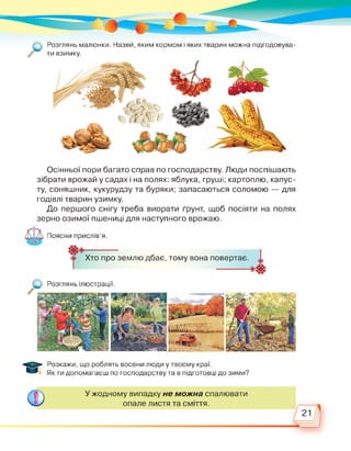 Розглянь малюнки. Назви, яким кормом і яких тварин можна підгодовува-
//’ ти взимку.
Осінньої пори багато справ по господарству. Люди поспішають
зібрати врожай у садах і на полях: яблука, груші; картоплю, капус­
ту, соняшник, кукурудзу та буряки; запасаються соломою — для
годівлі тварин узимку.
До першого снігу треба виорати ґрунт, щоб посіяти на полях
зерно озимої пшениці для наступного врожаю.
Поясни прислів’я.
----Хто про землю дбає, тому вона повертає.
Розглянь ілюстрації.
Розкажи, що роблять восени люди у твоєму краї.
Як ти допомагаєш по господарству та в підготовці до зими?
ф
У жодному випадку не можна спалювати
опале листя та сміття.
21
 