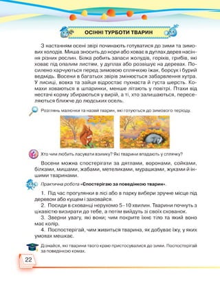 ОСІННІ ТУРБОТИ ТВАРИН
З настанням осені звірі починають готуватися до зими та зимо­
вих холодів. Миша зносить до нори або ховає в дуплах дерев насін­
ня різних рослин. Білка робить запаси жолудів, горіхів, грибів, які
ховає під опалим листям, у дуплах або розвішує на деревах. По­
силено харчуються перед зимовою сплячкою їжак, борсук і бурий
ведмідь. Восени в багатьох звірів змінюється забарвлення хутра.
У лисиці, вовка та зайця відростає пухнаста й густа шерсть. Ко­
махи ховаються в шпаринки, менше літають у повітрі. Птахи від
нестачі корму збираються у вирій, а ті, хто залишаються, пересе­
ляються ближче до людських осель.
Розглянь малюнки та назви тварин, які готуються до зимового періоду.
© Хто чим любить ласувати взимку? Які тварини впадають у сплячку?
Восени можна спостерігати за дятлами, воронами, сойками,
білками, мишами, жабами, метеликами, мурашками, жуками й ін-
шими тваринами.
Практична робота «Спостерігаю за поведінкою тварин».
1. Під час прогулянки в лісі або в парку вибери зручне місце під
деревом або кущем і заховайся.
2. Посиди в схованці нерухомо 5-10 хвилин. Тварини почнуть з
цікавістю визирати до тебе, а потім вийдуть зі своїх схованок.
3. Зверни увагу, які вони; чим покрите їхнє тіло та який воно
має колір.
4. Поспостерігай, чим живиться тварина, як добуває їжу, у яких
умовах мешкає.
О
Дізнайся, які тварини твого краю пристосувалися до зими. Поспостерігай
за поведінкою комах.
 