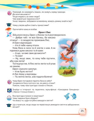 [Я Поміркуй, як називають тварин, які живуть серед природи.
Де вони мешкають?
Чи доглядають за ними люди?
Чим живляться тварини в лісі?
Чи всі тварини, зображені на малюнку, можуть узимку знайти їжу?
Чому у звірів шубки стають пухнастими?
Прочитайте казку в особах.
Орел і Лис
Зійшлися якось Орел з Лисом та й розговорилися.
— Добре тобі: ти все бачиш, бо високо
літаєш! — із заздрістю промовив Лис.
А Орел відповідає:
— А я й тебе навчу літати.
Узяв Лиса в лапи та й злетів з ним. А як
піднявся дуже високо та й каже:
— А що, чи вже звик до висоти?
— Та вже!
— Ну, якщо звик, то хочу тебе пустити,
аби сам летів!
Та й відпустив. А Лис летів-летів та й упав
на землю.
Орел з висоти запитує:
— А як було летіти?
А Лис йому у відповідь:
— Та летіти легко, але падати боляче!
Чому Орел погодився підняти Лиса в небо?
Чи вдалося Лису політати так, як уміють птахи?
Поясни, чому така пригода сталася з Лисом.
Знайди в Інтернеті та переглянь мультфільм
(«Уроки тітоньки Сови»).
«Консервна бляшанка»
Яка пригода сталася із звірятами?
Чому тварини були обурені?
Чи знаєш ти, куди потрібно викидати сміття?
Що станеться, якщо люди не перестануть викидати сміття в заборонених
місцях?
О
 