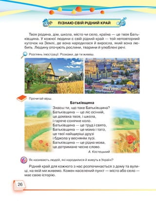 ПІЗНАЮ СВІЙ РІДНИЙ КРАЙ
Твоя родина, дім, школа, місто чи село, країна — це твоя Бать­
ківщина. У кожної людини є свій рідний край — той неповторний
куточок на Землі, де вона народилася й виросла, який вона лю­
бить. Людину оточують рослини, тварини й улюблені речі.
Розглянь ілюстрації. Розкажи, де ти живеш.
Батьківщина
Прочитай вірш.
Знаєш ти, що таке Батьківщина?
Батьківщина — це ліс осінній,
це домівка твоя, і школа,
і гаряче сонячне коло.
Батьківщина — це труд і свято,
Батьківщина — це мама і тато,
це твої найщиріші друзі
і бджола у веснянім лузі.
Батьківщина — це рідна мова,
це дотримане чесне слово.
А. Костецький
Як називають людей, які народилися й живуть в Україні?
Рідний край для кожного з нас розпочинається з дому та вули­
ці, на якій ми живемо. Кожен населений пункт — місто або село —
має свою історію.
 