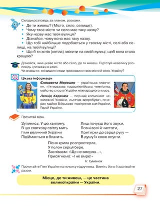 Склади розповідь за планом, розкажи.
• Де ти живеш? (Місто, село, селище).
• Чому твоє місто чи село має таку назву?
• Яку назву має твоя вулиця?
• Дізнайся, чому вона має таку назву.
• Що тобі найбільше подобається у твоєму місті, селі або се­
лищі, на твоїй вулиці?
• Що б ти хотів (хотіла) змінити на своїй вулиці, щоб вона стала
кращою?
Дізнайся, чим цікаве місто або село, де ти живеш. Підготуй невелику роз­
повідь і розкажи в класі.
Чи знаєш ти, які видатні люди прославили твоє місто й село, Україну?
Цікава інформація
Єлизавета Мерешко — українська плавчи-
ня, п’ятиразова параолімпійська чемпіонка,
майстер спорту України міжнародного класу.
Леонід Каденюк — перший космонавт не­
залежної України, льотчик-випробувач, гене­
рал-майор Військово-повітряних сил України,
Герой України.
Прочитай вірш.
Зупинись. У цю хвилину,
В цю святкову світлу мить
Гімн величний України
Підіймається в блакить.
Лиш почуєш його звуки,
Повні волі й чистоти,
Притисни до серця руку —
В душу їх свою впусти.
Пісня крила розпростерла,
У полон серця бере,
Заспіваєм: «Ще не вмерла...»,
Присягнемо: «І не вмре!»
Н. Гуменюк
Прочитайте Гімн України на початку підручника. Вивчіть його й заспівайте
разом.
Місце, де ти живеш, — це частина
великої країни — України.
27
 