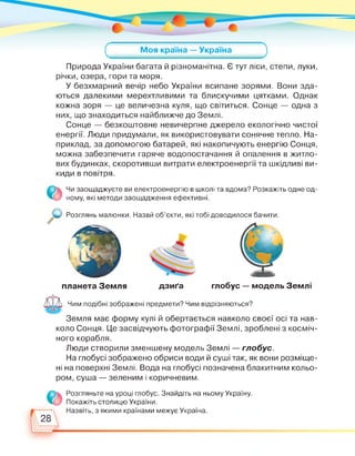 Природа України багата й різноманітна. Є тут ліси, степи, луки,
річки, озера, гори та моря.
У безхмарний вечір небо України всипане зорями. Вони зда­
ються далекими мерехтливими та блискучими цятками. Однак
кожна зоря — це величезна куля, що світиться. Сонце — одна з
них, що знаходиться найближче до Землі.
Сонце — безкоштовне невичерпне джерело екологічно чистої
енергії. Люди придумали, як використовувати сонячне тепло. На­
приклад, за допомогою батарей, які накопичують енергію Сонця,
можна забезпечити гаряче водопостачання й опалення в житло­
вих будинках, скоротивши витрати електроенергії та шкідливі ви­
киди в повітря.
Чи заощаджуєте ви електроенергію в школі та вдома? Розкажіть одне од­
ному, які методи заощадження ефективні.
Розглянь малюнки. Назви об'єкти, які тобі доводилося бачити.
планета Земля дзиґа глобус — модель Землі
Чим подібні зображені предмети? Чим відрізняються?
Земля має форму кулі й обертається навколо своєї осі та нав­
коло Сонця. Це засвідчують фотографії Землі, зроблені з косміч­
ного корабля.
Люди створили зменшену модель Землі — глобус.
На глобусі зображено обриси води й суші так, як вони розміще­
ні на поверхні Землі. Вода на глобусі позначена блакитним кольо­
ром, суша — зеленим і коричневим.
Розгляньте на уроці глобус. Знайдіть на ньому Україну.
Покажіть столицю України.
Назвіть, з якими країнами межує Україна.
28
 