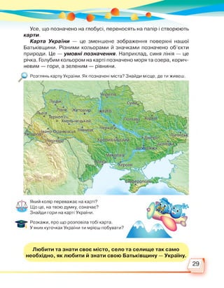 Усе, що позначено на глобусі, переносять на папір і створюють
карти.
Карта України — це зменшене зображення поверхні нашої
Батьківщини. Різними кольорами й значками позначено об’єкти
природи. Це — умовні позначення. Наприклад, синя лінія — це
річка. Голубим кольором на карті позначено моря та озера, корич­
невим — гори, а зеленим — рівнини.
Розглянь карту України. Як позначені міста? Знайди місце, де ти живеш.
ітоми
*ЬВІВ
® Тернопіль
® Хмельницький
іанківськ в
каси
Який колір переважає на карті?
Що це, на твою думку, означає?
Знайди гори на карті України.
Розкажи, про що розповіла тобі карта.
У яких куточках України ти мрієш побувати?
Любити та знати своє місто, село та селище так само
необхідно, як любити й знати свою Батьківщину — Україну.
 