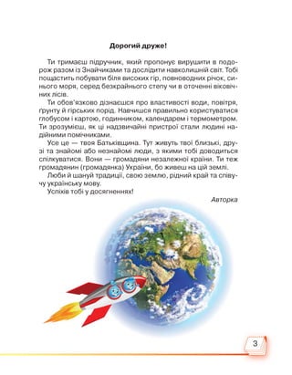 Дорогий друже!
Ти тримаєш підручник, який пропонує вирушити в подо­
рож разом із Знайчиками та дослідити навколишній світ. Тобі
пощастить побувати біля високих гір, повноводних річок, си­
нього моря, серед безкрайнього степу чи в оточенні віковіч­
них лісів.
Ти обов’язково дізнаєшся про властивості води, повітря,
ґрунту й гірських порід. Навчишся правильно користуватися
глобусом і картою, годинником, календарем і термометром.
Ти зрозумієш, як ці надзвичайні пристрої стали людині на­
дійними помічниками.
Усе це — твоя Батьківщина. Тут живуть твої близькі, дру­
зі та знайомі або незнайомі люди, з якими тобі доводиться
спілкуватися. Вони — громадяни незалежної країни. Ти теж
громадянин (громадянка) України, бо живеш на цій землі.
Люби й шануй традиції, свою землю, рідний край та співу­
чу українську мову.
Успіхів тобі у досягненнях!
Авторка
 