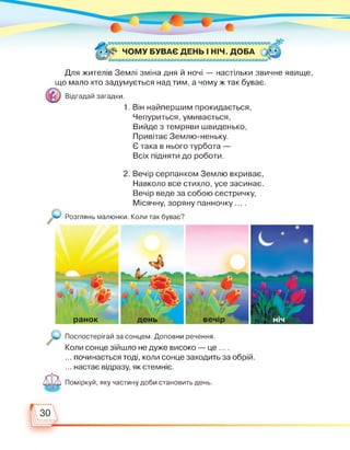 * І# ЧОМУ БУВАЄ ДЕНЬ І НІЧ. ДОБА •' •
Для жителів Землі зміна дня й ночі — настільки звичне явище,
що мало хто задумується над тим, а чому ж так буває.
Відгадай загадки.
1. Він найпершим прокидається,
Чепуриться, умивається,
Вийде з темряви швиденько,
Привітає Землю-неньку.
Є така в нього турбота —
Всіх підняти до роботи.
2. Вечір серпанком Землю вкриває,
Навколо все стихло, усе засинає.
Вечір веде за собою сестричку,
Місячну, зоряну панночку ... .
Розглянь малюнки. Коли так буває?
день вечір нічранок
Поспостерігай за сонцем. Доповни речення.
Коли сонце зійшло не дуже високо — це ... .
... починається тоді, коли сонце заходить за обрій.
... настає відразу, як стемніє.
Поміркуй, яку частину доби становить день.
 