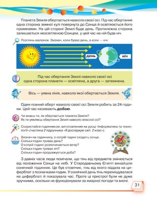 Планета Земля обертається навколо своєї осі. Під час обертання
одна сторона земної кулі повернута до Сонця й освітлюється його
променями. На цій стороні Землі буде день. Протилежна сторона
залишається неосвітленою Сонцем, у цей час на ній буде ніч.
Розглянь малюнок. Визнач, коли буває день, а коли — ніч.
А
Один повний оберт навколо своєї осі Земля робить за 24 годи­
ни. Цей час називають добою.
Чи знаєш ти, як обертається планета Земля?
Як ти уявляєш обертання Землі навколо власної осі?
Скористайся годинником, виготовленим на уроці «Інформатика та техно­
логії» (частина 2 підручника «Ядосліджую світ. 2 клас»).
Визнач на годиннику, о котрій годині сходить сонце.
Скільки годин триває день?
О котрій годині розпочинається вечір?
Скільки годин триває ніч?
Скільки годин продовжується доба?
З давніх часів люди помічали, що тінь від предметів змінюється
від положення Сонця на небі. У Стародавньому Єгипті винайшли
сонячний годинник. Це був стовпчик, тінь від якого падала на ци­
ферблат з позначками годин. У сонячний день тінь переміщувалася
на циферблаті й показувала час. Проте ці пристрої були не дуже
зручними, оскільки не функціонували за хмарної погоди та вночі.
/31
 