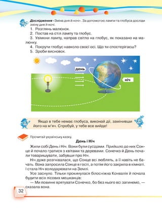 Дослідження «Зміна дня й ночі». За допомогою лампи та глобуса досліди
зміну дня й ночі.
1. Розглянь малюнок.
2. Постав на стіл лампу та глобус.
3. Увімкни лампу, направ світло на глобус, як показано на ма­
люнку.
4. Покрути глобус навколо своєї осі. Що ти спостерігаєш?
5. Зроби висновок.
Якщо в тебе немає глобуса, виконай дії, замінивши
його на м'яч. Спробуй, у тебе все вийде!
Прочитай українську казку.
День і Ніч
Жили собі День і Ніч. Вони були сусідами. Прийшло до них Сон­
це й почало гратися з квітами та деревами. Сонечко й День поча­
ли товаришувати, забувши про Ніч.
Ніч дуже розгнівалася, що Сонце всі люблять, а її навіть не ба­
чать. Вона запросила Сонце в гості, а потім його закрила в кімнаті.
І стала Ніч володарювати на Землі.
Усе заснуло. Тільки прокинулася білосніжна Конвалія й почала
будити всіх лісових мешканців:
— Ми повинні врятувати Сонечко, бо без нього всі загинемо, —
сказала вона.
32 
 