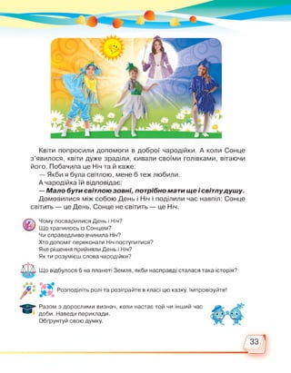Квіти попросили допомоги в доброї чародійки. А коли Сонце
з'явилося, квіти дуже зраділи, кивали своїми голівками, вітаючи
його. Побачила це Ніч та й каже:
— Якби я була світлою, мене б теж любили.
А чародійка їй відповідає:
— Мало бути світлою зовні, потрібно мати ще і світлудушу.
Домовилися між собою День і Ніч і поділили час навпіл: Сонце
світить — це День, Сонце не світить — це Ніч.
Чому посварилися День і Ніч?
Що трапилось із Сонцем?
Чи справедливо вчинила Ніч?
Хто допоміг переконати Ніч поступитися?
Яке рішення прийняли День і Ніч?
Як ти розумієш слова чародійки?
Що відбулося б на планеті Земля, якби насправді сталася така історія?
Розподіліть ролі та розіграйте в класі цю казку. Імпровізуйте!
Разом з дорослими визнач, коли настає той чи інший час
доби. Наведи периклади.
Обґрунтуй свою думку.
33
 