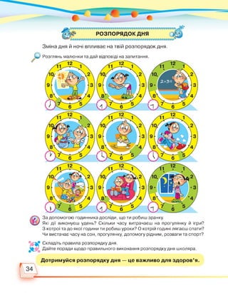 РОЗПОРЯДОК ДНЯ
Зміна дня й ночі впливає на твій розпорядок дня.
Розглянь малюнки та дай відповіді на запитання.
За допомогою годинника досліди, що ти робиш зранку.
Які дії виконуєш удень? Скільки часу витрачаєш на прогулянку й ігри?
З котрої та до якої години ти робиш уроки? О котрій годині лягаєш спати?
Чи вистачає часу на сон, прогулянку, допомогу рідним, розваги та спорт?
•4* Складіть правила розпорядку дня.
лк Дайте поради щодо правильного виконання розпорядку дня школяра.
Дотримуйся розпорядку дня — це важливо для здоров'я.
 