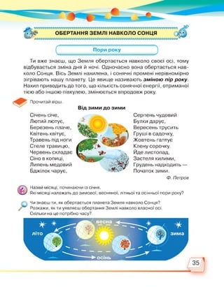 Пори року
Ти вже знаєш, що Земля обертається навколо своєї осі, тому
відбувається зміна дня й ночі. Одночасно вона обертається нав­
коло Сонця. Вісь Землі нахилена, і сонячні промені нерівномірно
зігрівають нашу планету. Це явище називають зміною пір року.
Нахил приводить до того, що кількість сонячної енергії, отриманої
тією або іншою півкулею, змінюється впродовж року.
Прочитай вірш.
Січень січе,
Лютий лютує,
Березень плаче,
Квітень квітує,
Травень під ноги
Стеле травицю,
Червень складає
Сіно в копиці,
Липень медовий
Бджілок чарує,
Від зими до зими
Серпень чудовий
Булки дарує,
Вересень трусить
Груші в садочку,
Жовтень гаптує
Клену сорочку.
Йде листопад,
Застеля килими,
Грудень надходить —
Початок зими.
Ф. Петров
Назви місяці, починаючи із січня.
Які місяці належать до зимової, весняної, літньої та осінньої пори року?
Чи знаєш ти, як обертається планета Земля навколо Сонця?
,//' Розкажи, як ти уявляєш обертання Землі навколо власної осі.
Скільки на це потрібно часу?
 