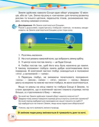 Земля здійснює навколо Сонця один оберт упродовж 12 міся­
ців, або за 1 рік. Зміна пір року є «сигналом» для початку розвитку
рослин та їхнього цвітіння, перельотів птахів, розмноження тва­
рин, початку зимової сплячки.
Дослідження «Як Земля освітлюється Сонцем».
Разом з дорослими, користуючись глобусом і лампою, ти можеш змоде-
лювати, як Земля освітлюється Сонцем у різні пори року.
1. Розглянь малюнок.
2. На столі умовно намалюй коло, що зобразить земну орбіту.
3. У центрі кола постав лампу — це буде Сонце.
4. Глобус постав так, щоб його вісь була нахилена до лампи.
У такому положенні глобуса лампа добре освітлюватиме його
поверхню. В освітленій частині глобус знаходиться в положенні
«літо», у затемненій — «зима».
5. Пересунь глобус, не змінюючи початкового положення:
«осінь» — «весна», «зима» — «літо», «весна» — «осінь». Зверни
увагу на верхню та нижню частини глобуса, як вони освітлюються.
Якщо ти уявиш на місці лампи та глобуса Сонце й Землю, то
стане зрозуміло, що в освітленій частині планета отримує тепла
більше, а з протилежного боку — менше.
За який час Земля здійснює повний оберт навколо власної осі?
Завдяки чому земна поверхня отримує різну кількість сонячних променів?
За який період відбувається проходження нашої планети по орбіті?
Що відбудеться на планеті Земля, якщо вона перестане обертатися?
Поясни, від чого залежать зміни в природі.
Зі зміною пори року змінюється й тривалість дня та ночі.
36
 