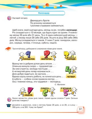 Календар
Відгадай загадку.
Дванадцять братів
По-різному називаються
І різними справами займаються.
Щоб знати, який сьогодні день, місяць чи рік, потрібен календар.
Рік складається з 12 місяців, що йдуть один за одним. У кожно­
му місяці 30 днів або 31 день. Та є й один найкоротший місяць —
лютий, у якому лише 28 (або 29) днів. Усього в році 365 (або 366)
днів. Місяці складаються з тижнів. У тижні 7 днів: понеділок, вівто­
рок, середа, четвер, п'ятниця, субота, неділя.
Прочитай вірш, добираючи з малюнків назви днів тижня.
^Ь^ПОНЕДІЛОК
я
вівторок 7]
Вранці ми із добрим ділом день вітали ... .
Ніченька минула скоро — трудовий іде ... .
За ним спритна, молода поспішає ... .
А четвертий день тепер називається ... .
Діло добре ладиться, як настала ... .
Вдома скрізь кипить робота, як почнеться день ...
А субота — хлібом-сіллю привела сестру ... .
Ось і тижневі кінець, хто трудився — молодець.
ЧЕТВЕР
С. Жупанин
Вивчи напам’ять назви днів тижня. Назви одним словом 7 днів. Скільки
днів має тиждень?
Дізнайся в дорослих, коли в лютому буває 29 днів, а не 28, а в році —
366 днів, а не 365. Чому так буває?
37
 