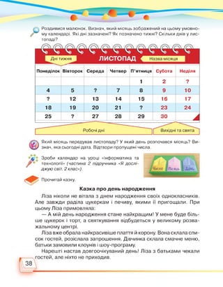 Роздивися малюнок. Визнач, який місяць зображений на цьому умовно­
му календарі. Які дні зазначені? Як позначено тижні? Скільки днів у лис­
топаді?
ЛИСТОПАД Назва місяцяДні тижня
Понеділок Вівторок Середа Четвер П'ятниця Субота Неділя
1 2 ■
4 5 ■ 7 8 9 10
■ 12 13 14 15 16 17
18 19 20 21 ■ 23 24
25 ■ 27 28 29 30 А
Робочі дні Вихідні та свята
Який місяць передував листопаду? У який день розпочався місяць? Ви­
знач, яка сьогодні дата. Відтвори пропущені числа.
Зроби календар на уроці «Інформатика та
технології» (частина 2 підручника «Я дослі­
джую світ. 2 клас»).
Прочитай казку.
Казка про день народження
Ліза ніколи не вітала з днем народження своїх однокласників.
Але завжди раділа цукеркам і печиву, якими її пригощали. При
цьому Ліза примовляла:
— А мій день народження стане найкращим! У мене буде біль­
ше цукерок і торт, а святкування відбудеться у великому розва­
жальному центрі.
Ліза вже обрала найкрасивіше плаття й корону. Вона склала спи­
сок гостей, розіслала запрошення. Дівчинка склала смачне меню,
батьки замовили клоунів і шоу-програму.
Нарешті настав довгоочікуваний день! Ліза з батьками чекали
гостей, але ніхто не приходив.
38 
 