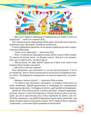 — Де ж усі? Адже я найкраща й найкрасивіша! Чому ж ніхто не
прийшов? — мало не плакала Ліза.
Так і провела день народження Ліза одна: вона об’їлася тортом,
дивилася шоу-програму, стрибала на батутах.
У школі ображена дівчинка після уроків підійшла до свого одно­
класника Максима:
— Чому ти не прийшов? — запитала Ліза.
— Лізо, ти ніколи не приходила на мої свята, хоча я тебе кликав.
Ти ніколи не вітала мене, не бажала нічого. Узагалі я не впевне­
ний, що ти пам’ятаєш, як мене звати.
— Яка різниця, як тебе звати? Адже це ж було моє свято й ви
повинні були прийти до мене!
— Ми нічого тобі не повинні!
Ліза зрозуміла, що отримала те, на що заслуговувала. її ніхто
не привітав, але ж і вона ніколи нікого не вітала й ігнорувала кож­
не свято. Не дарувала подарунків, не писала привітань, не дзво­
нила.
— Невже я така егоїстка? — запитала Ліза в мами.
— Ти просто ще маленька, принцесо, ти можеш повчитися на
своїх помилках. Давай відзначимо в календарі дні народження
твоїх однокласників. І ти будеш їх вітати, щоб зробити їм приємне.
Цілий рік Ліза вітала дітей з їхніми святами: знімала відеопри-
вітання, ліпила з пластиліну фігурки. Спочатку вона просто хотіла,
щоб і до неї в наступному році хтось прийшов на свято, але по­
тім Ліза зрозуміла, що робити приємне іншим дуже захоплює, що
вона не одна-єдина принцеса в школі. Усі її подруги були гарними
та милими, а хлопчики були цікавими й веселими!
 