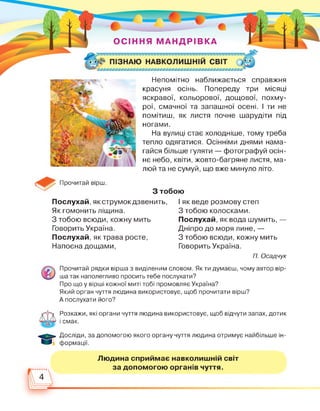 Прочитай вірш.
Непомітно наближається справжня
красуня осінь. Попереду три місяці
яскравої, кольорової, дощової, похму­
рої, смачної та запашної осені. І ти не
помітиш, як листя почне шарудіти під
ногами.
На вулиці стає холодніше, тому треба
тепло одягатися. Осінніми днями нама­
гайся більше гуляти — фотографуй осін­
нє небо, квіти, жовто-багряне листя, ма­
люй та не сумуй, що вже минуло літо.
З тобою
Послухай, як струмок дзвенить,
Як гомонить ліщина.
З тобою всюди, кожну мить
Говорить Україна.
Послухай, як трава росте,
Напоєна дощами,
І як веде розмову степ
З тобою колосками.
Послухай, як вода шумить, —
Дніпро до моря лине, —
З тобою всюди, кожну мить
Говорить Україна.
П. Осадчук
Прочитай рядки вірша з виділеним словом. Як ти думаєш, чому автор вір­
ша так наполегливо просить тебе послухати?
Про що у вірші кожної миті тобі промовляє Україна?
Який орган чуття людина використовує, щоб прочитати вірш?
А послухати його?
Розкажи, які органи чуття людина використовує, щоб відчути запах, дотик
і смак.
Досліди, за допомогою якого органу чуття людина отримує найбільше ін­
формації.
Людина сприймає навколишній світ
за допомогою органів чуття.
4
 