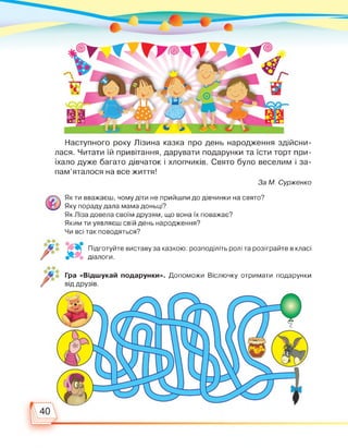 Наступного року Лізина казка про день народження здійсни­
лася. Читати їй привітання, дарувати подарунки та їсти торт при­
їхало дуже багато дівчаток і хлопчиків. Свято було веселим і за­
пам’яталося на все життя!
За М. Сурженко
Як ти вважаєш, чому діти не прийшли до дівчинки на свято?
Яку пораду дала мама доньці?
Як Ліза довела своїм друзям, що вона їх поважає?
Яким ти уявляєш свій день народження?
Чи всі так поводяться?
Підготуйте виставу за казкою: розподіліть ролі та розіграйте в класі
X*. діалоги.
Гра «Відшукай подарунки». Допоможи Віслючку отримати подарунки
від друзів.
 