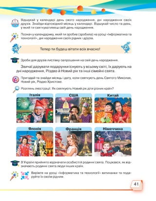 Відшукай у календарі день свого народження, дні народження своїх
друзів. Знайди відповідний місяць у календарі. Відшукай число та день,
у який ти святкуватимеш свій день народження.
Познач у календарику, який ти зробив (зробила) на уроці «Інформатика та
технології», дні народження своїх рідних і друзів.
Тепер ти будеш вітати всіх вчасно!
Зроби для друзів листівку-запрошення на свій день народження.
Звичаї дарувати подарунки існують у всьому світі, їх дарують на
дні народження, Різдво й Новий рік та інші сімейні свята.
Пригадай та знайди місяць і дату, коли святкують день Святого Миколая,
Новий рік, Різдво Христове.
Розглянь ілюстрації. Як святкують Новий рік діти різних країн?
В Україні прийнято відзначати особисті й родинні свята. Поцікався, як від­
значають родинні свята люди інших країн.
е на уроці «Інформатика та технології» витинанки та пода­
лі руйте їх своїм рідним.
 