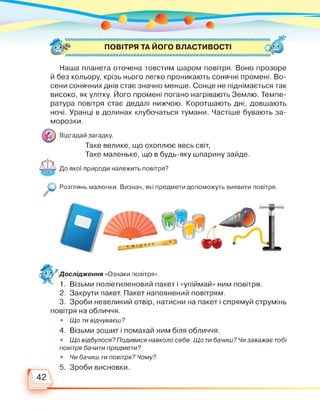ПОВІТРЯ ТА ЙОГО ВЛАСТИВОСТІ
Наша планета оточена товстим шаром повітря. Воно прозоре
й без кольору, крізь нього легко проникають сонячні промені. Во­
сени сонячних днів стає значно менше. Сонце не піднімається так
високо, як улітку. Його промені погано нагрівають Землю. Темпе­
ратура повітря стає дедалі нижчою. Коротшають дні, довшають
ночі. Уранці в долинах клубочаться тумани. Частіше бувають за­
морозки.
Відгадай загадку.
Таке велике, що охоплює весь світ,
Таке маленьке, що в будь-яку шпарину зайде.
До якої природи належить повітря?
Розглянь малюнки. Визнач, які предмети допоможуть виявити повітря.
Дослідження «Ознаки повітря».
1. Візьми поліетиленовий пакет і «упіймай» ним повітря.
2. Закрути пакет. Пакет наповнений повітрям.
3. Зроби невеликий отвір, натисни на пакет і спрямуй струмінь
повітря на обличчя.
• Що ти відчуваєш?
4. Візьми зошит і помахай ним біля обличчя.
• Що відбулося? Подивися навколо себе. Що ти бачиш? Чи заважає тобі
повітря бачити предмети?
• Чи бачиш ти повітря? Чому?
5 Зроби висновки
 