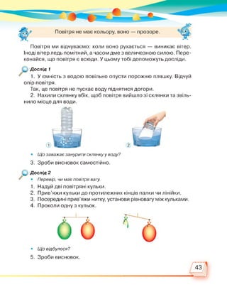 Повітря не має кольору, воно — прозоре.
Повітря ми відчуваємо: коли воно рухається — виникає вітер.
Іноді вітер ледь помітний, а часом дме з величезною силою. Пере­
конайся, що повітря є всюди. У цьому тобі допоможуть досліди.
Дослід 1
1. У ємність з водою повільно опусти порожню пляшку. Відчуй
опір повітря.
Так, це повітря не пускає воду піднятися догори.
2. Нахили склянку вбік, щоб повітря вийшло зі склянки та звіль­
нило місце для води.
• Що заважає занурити склянку у воду?
3. Зроби висновок самостійно.
Дослід 2
• Перевір, чи має повітря вагу.
1. Надуй дві повітряні кульки.
2. Прив'яжи кульки до протилежних кінців палки чи лінійки.
3. Посередині прив'яжи нитку, установи рівновагу між кульками.
4. Проколи одну з кульок.
Т II т
оь• Що відбулося?
5. Зроби висновок.
43
 