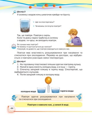 Дослід 3
У склянку з водою кинь шматочок крейди чи ґрунту.
• Що ти спостерігаєш?
• Чи можеш ти почути повітря?
Так, це повітря. Повітря є скрізь.
Коли ти дмеш через трубочку в склянку
з водою, ти чуєш, як виходить повітря.
Які ознаки має повітря?
Чи можеш ти доторкнутися до повітря?
Поміркуй, як довести, що повітря знаходиться навколо нас.
Повітря має властивість розширюватися при нагріванні та
стискатися при охолодженні. Перевір на дослідах, що відбува­
ється з повітрям унаслідок зміни температури.
Дослід 4
1. На горловину пластикової пляшки одягни повітряну кульку.
2. Налий в одну ємність холодну воду, а в іншу — гарячу.
3. Спочатку занурюй пляшку в гарячу воду. Спостерігай, що
відбувається з кулькою.
4. Потім занурюй пляшку в холодну воду.
холодна вода гаряча вода
Повітря здатне розширюватися при нагріванні
та стискатися при охолодженні.
Повітря є навколо нас, у землі й воді.
44
 