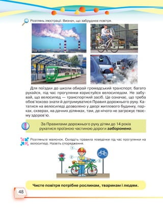 Розглянь ілюстрації. Визнач, що забруднює повітря.
Для поїздки до школи обирай громадський транспорт, багато
рухайся, під час прогулянки користуйся велосипедом. Не забу­
вай, що велосипед — транспортний засіб. Це означає, що треба
обов’язково знати й дотримуватися Правил дорожнього руху. Ка­
татися на велосипеді дозволено у дворі житлового будинку, пар­
ках, скверах, на дачних ділянках, там, де нічого не загрожує твоє­
му здоров’ю.
За Правилами дорожнього руху дітям до 14 років
рухатися проїзною частиною дороги заборонено.
Розгляньте малюнок. Складіть правила поведінки під час прогулянки на
велосипеді. Назвіть спорядження.
1 Л’Л
32, 2 -
3
Чисте повітря потрібне рослинам, тваринам і людям.
4
48
 