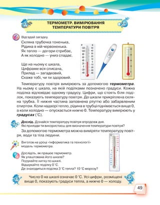 ТЕРМОМЕТР. ВИМІРЮВАННЯ
ТЕМПЕРАТУРИ ПОВІТРЯ
Відгадай загадку.
Скляна трубочка тоненька,
Рідина в ній червоненька.
Як тепло — догори стрибає,
А як холодно — униз спадає.
Ще на ньому є шкала,
Цифрами вся списана,
Прилад — загадковий,
Скаже тобі, чи ти здоровий.
Температуру повітря вимірюють за допомогою термометра.
На ньому є шкала, на якій поділками позначено градуси. Кожна
поділка відповідає одному градусу. Цифри, що стоять біля поді­
лок, показують температуру повітря. До шкали прикріплена скля­
на трубка. Її нижня частина заповнена ртуттю або забарвленим
спиртом. Коли надворі тепло, рідина в трубці піднімається вище 0,
а коли холодно — опускається нижче 0. Температуру вимірюють у
градусах (°С).
Дослід. Дізнайся температуру повітря впродовж дня.
Які прилади ти використаєш для визначення температури повітря?
За допомогою термометра можна виміряти температуру повіт­
ря, води та тіла людини.
Виготов на уроці «Інформатика та технології»
модель термометра.
Дослідіть, як працює термометр.
Як улаштована його шкала?
Порухайте нитку по шкалі.
Відшукайте поділку 0 °С.
Де знаходиться поділка 3 °С тепла? 10 °С морозу?
Число 0 на шкалі означає 0 °С. Усі цифри, розміщені
вище 0, показують градуси тепла, а нижче 0 — холоду.
 