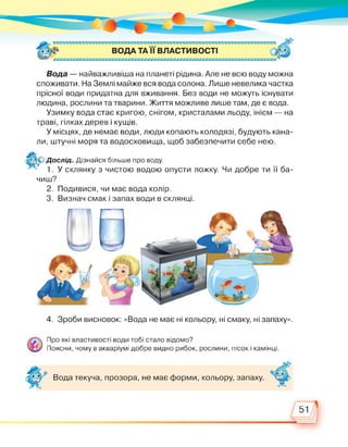Вода — найважливіша на планеті рідина. Але не всю воду можна
споживати. На Землі майже вся вода солона. Лише невелика частка
прісної води придатна для вживання. Без води не можуть існувати
людина, рослини та тварини. Життя можливе лише там, де є вода.
Узимку вода стає кригою, снігом, кристалами льоду, інієм — на
траві, гілках дерев і кущів.
У місцях, де немає води, люди копають колодязі, будують кана­
ли, штучні моря та водосховища, щоб забезпечити себе нею.
Дослід. Дізнайся більше про воду.
1. У склянку з чистою водою опусти ложку. Чи добре ти її ба­
чиш?
2. Подивися, чи має вода колір.
3. Визнач смак і запах води в склянці.
4. Зроби висновок: «Вода не має ні кольору, ні смаку, ні запаху».
Про які властивості води тобі стало відомо?
Поясни, чому в акваріумі добре видно рибок, рослини, пісок і камінці.
Вода текуча, прозора, не має форми, кольору, запаху.
51
 